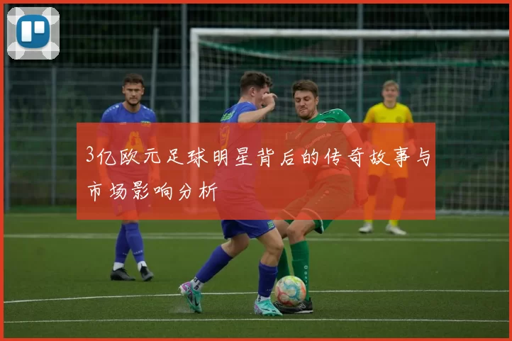 3亿欧元足球明星背后的传奇故事与市场影响分析