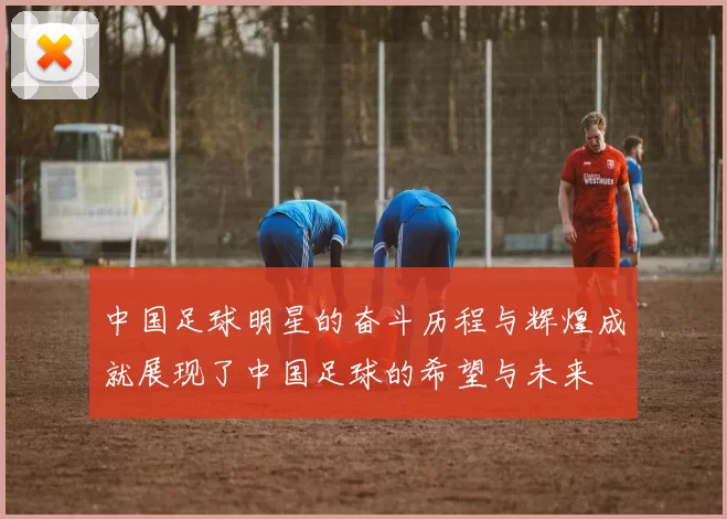 中国足球明星的奋斗历程与辉煌成就展现了中国足球的希望与未来