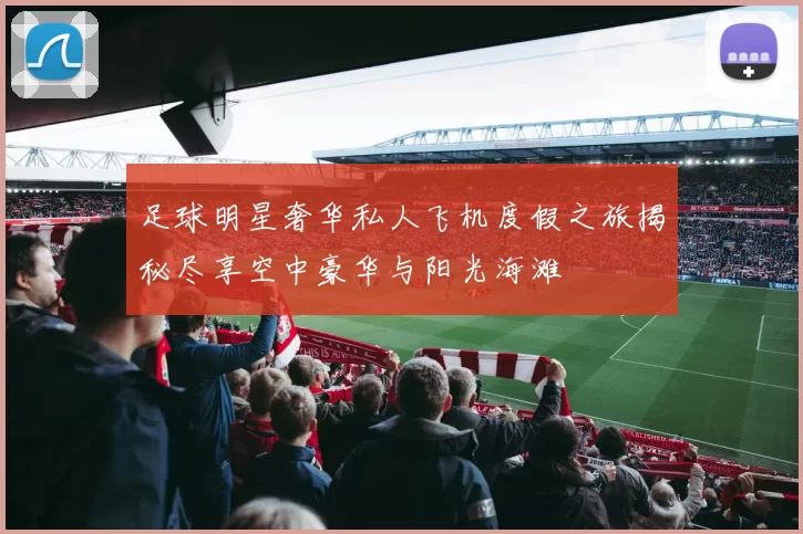 足球明星奢华私人飞机度假之旅揭秘尽享空中豪华与阳光海滩