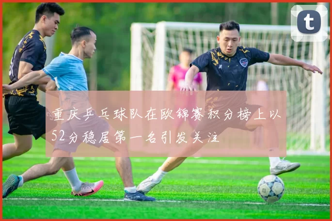 重庆乒乓球队在欧锦赛积分榜上以52分稳居第一名引发关注