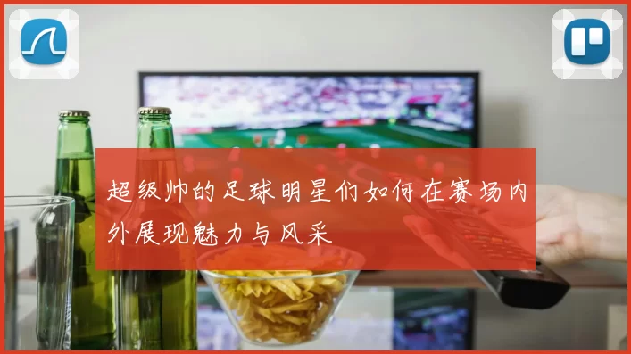 超级帅的足球明星们如何在赛场内外展现魅力与风采