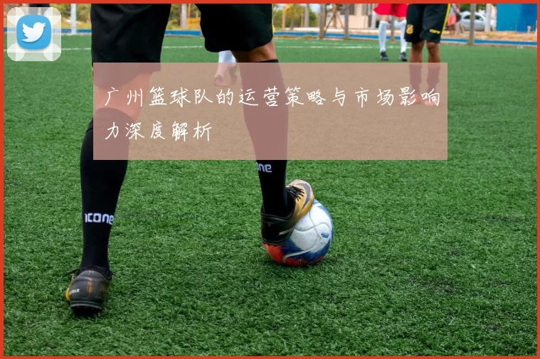 广州篮球队的运营策略与市场影响力深度解析