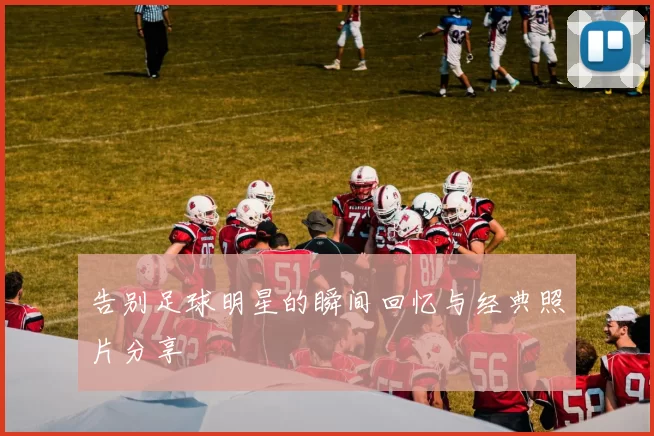 告别足球明星的瞬间回忆与经典照片分享