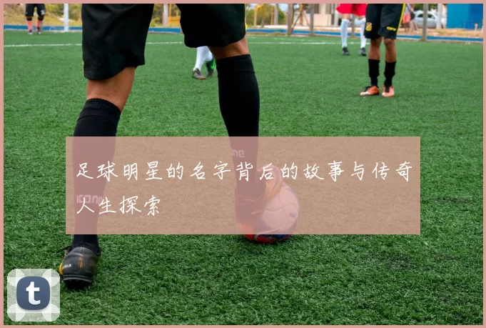 足球明星的名字背后的故事与传奇人生探索