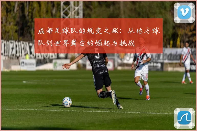 成都足球队的蜕变之旅：从地方球队到世界舞台的崛起与挑战